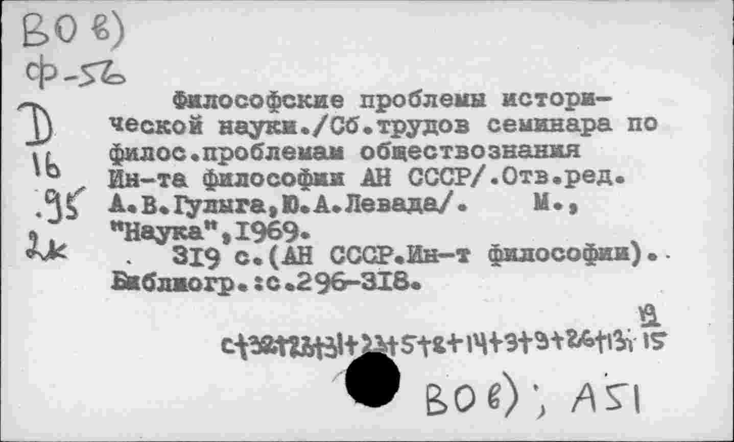 ﻿1Ь ж
Философские проблемы исторической науки./Сб.трудов семинара по филос.проблемам обществознания Ин-та философии АН СССР/.Отв.ред. А.В. Гулыга, Ю.А.Левада/.	М.,
иНаукаи,1969*
319 с.(АН СССР.Ин-т философии).-Би б лио гр. : с.296-318.
• ВО«)’, ля